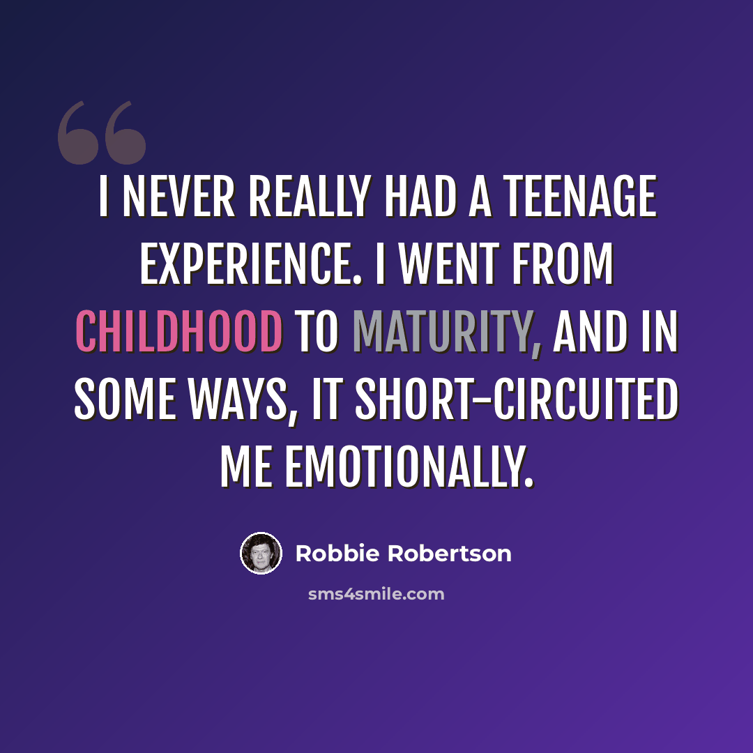 “I never really had a teenage experience. I went from childhood to maturity, and in some ways, it short-circuited me emotionally.” quote by Robbie Robertson