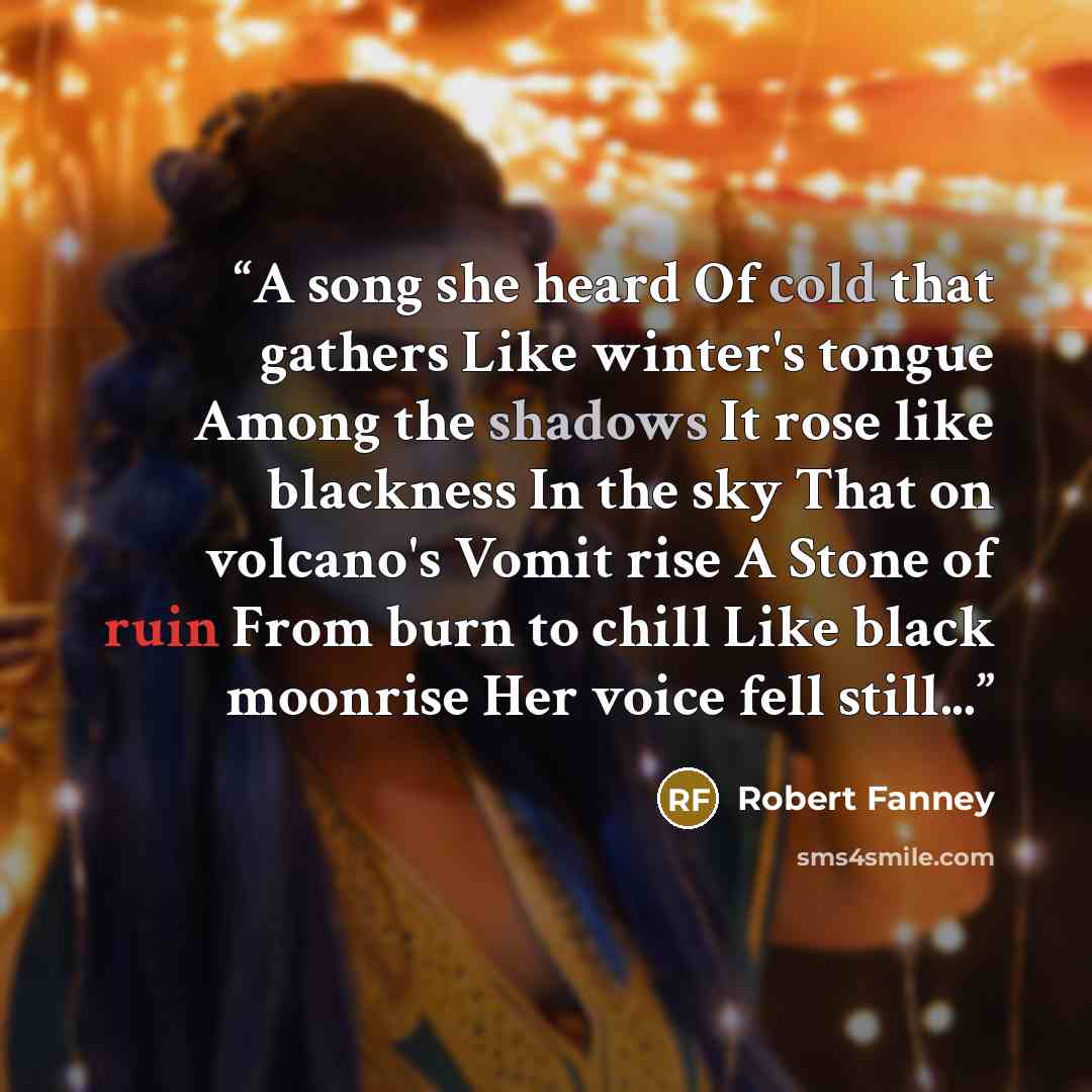 “A song she heard Of cold that gathers Like winter's tongue Among the shadows It rose like blackness In the sky That on volcano's Vomit rise A Stone of ruin From burn to chill Like black moonrise Her voice fell still...” quote by Robert Fanney