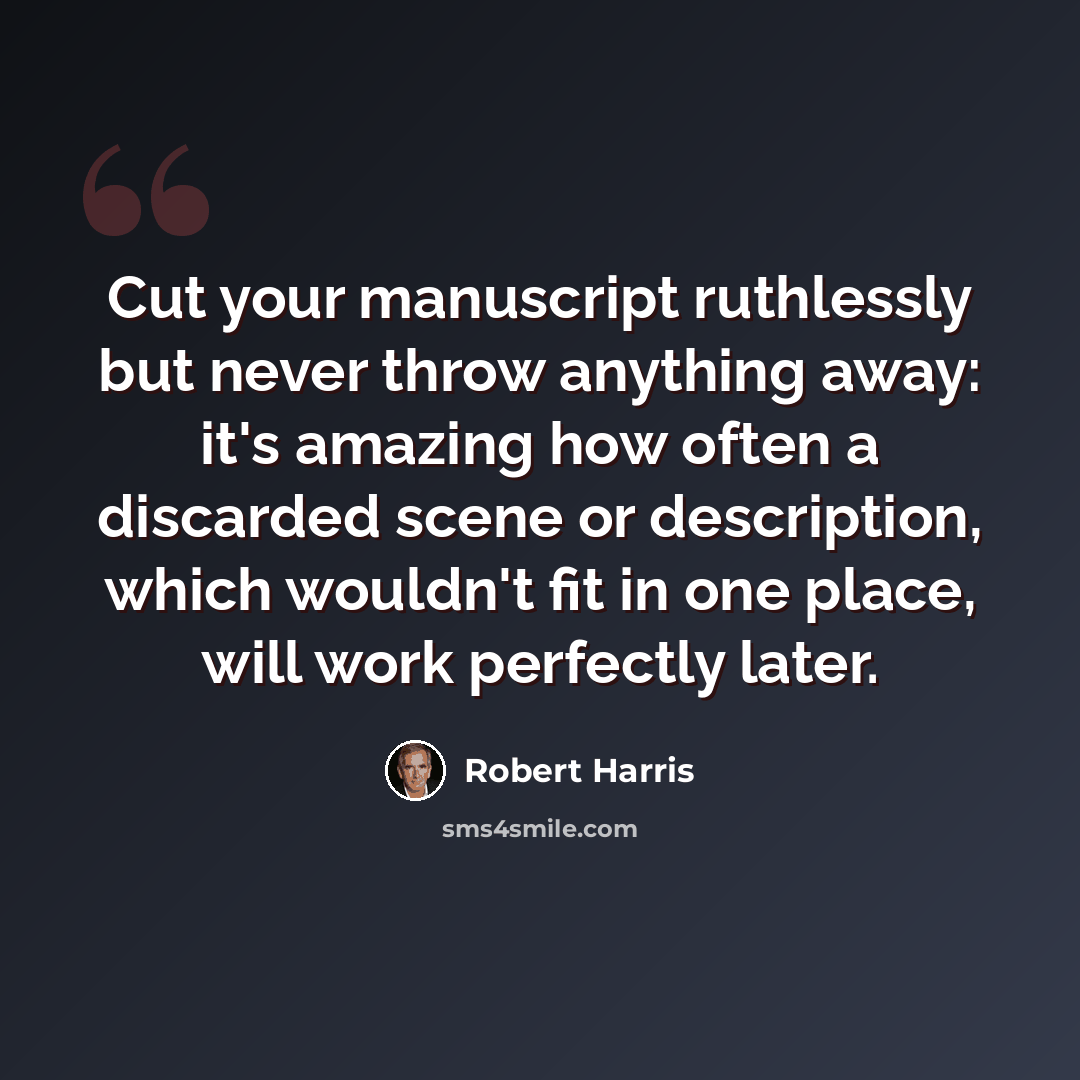 “Cut your manuscript ruthlessly but never throw anything away: it's amazing how often a discarded scene or description, which wouldn't fit in one place, will work perfectly later.” quote by Robert Harris