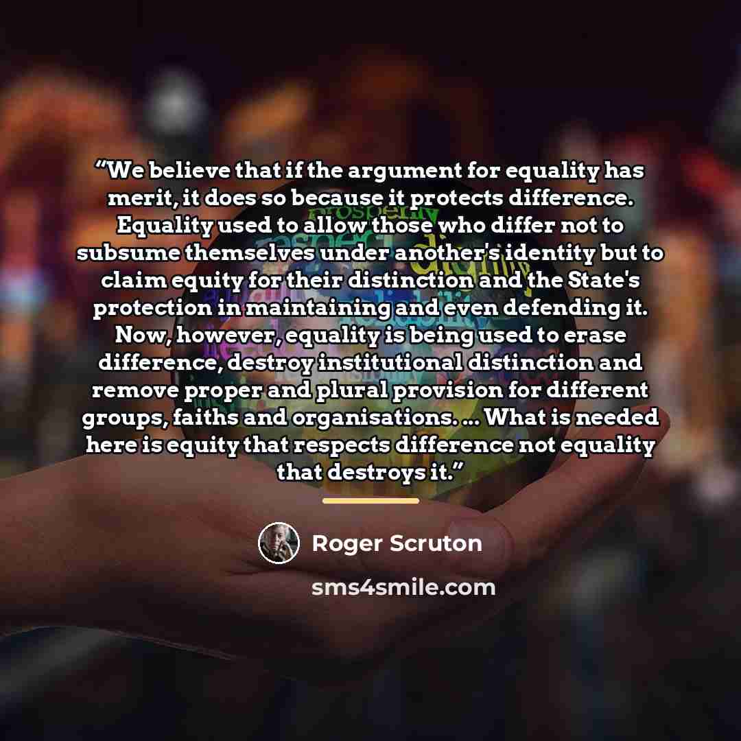 “We believe that if the argument for equality has merit, it does so because it protects difference. Equality used to allow those who differ not to subsume themselves under another's identity but to claim equity for their distinction and the State's protection in maintaining and even defending it…” quote by Roger Scruton