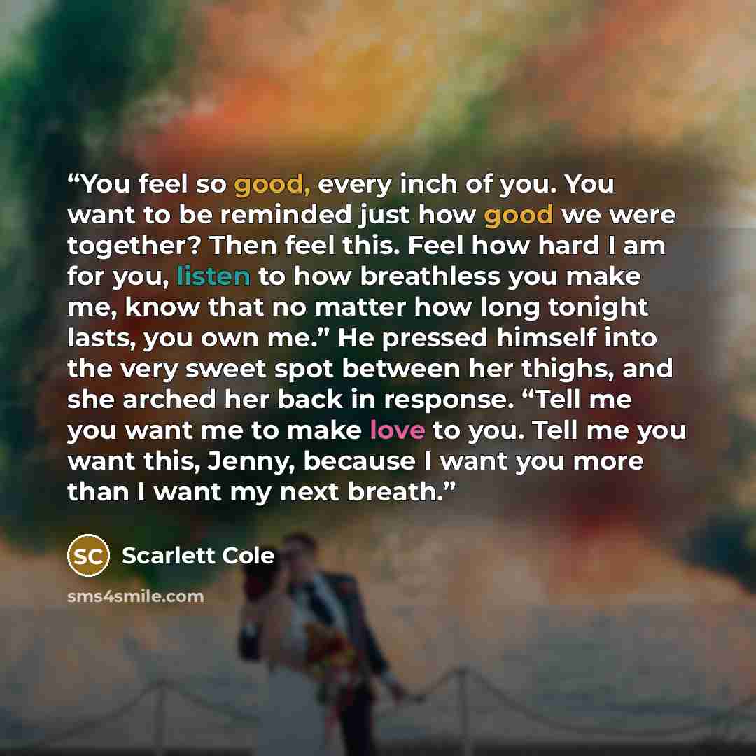 “You feel so good, every inch of you. You want to be reminded just how good we were together? Then feel this. Feel how hard I am for you, listen to how breathless you make me, know that no matter how long tonight lasts, you own me.” He pressed himself into the very sweet spot between her thighs…” quote by Scarlett Cole