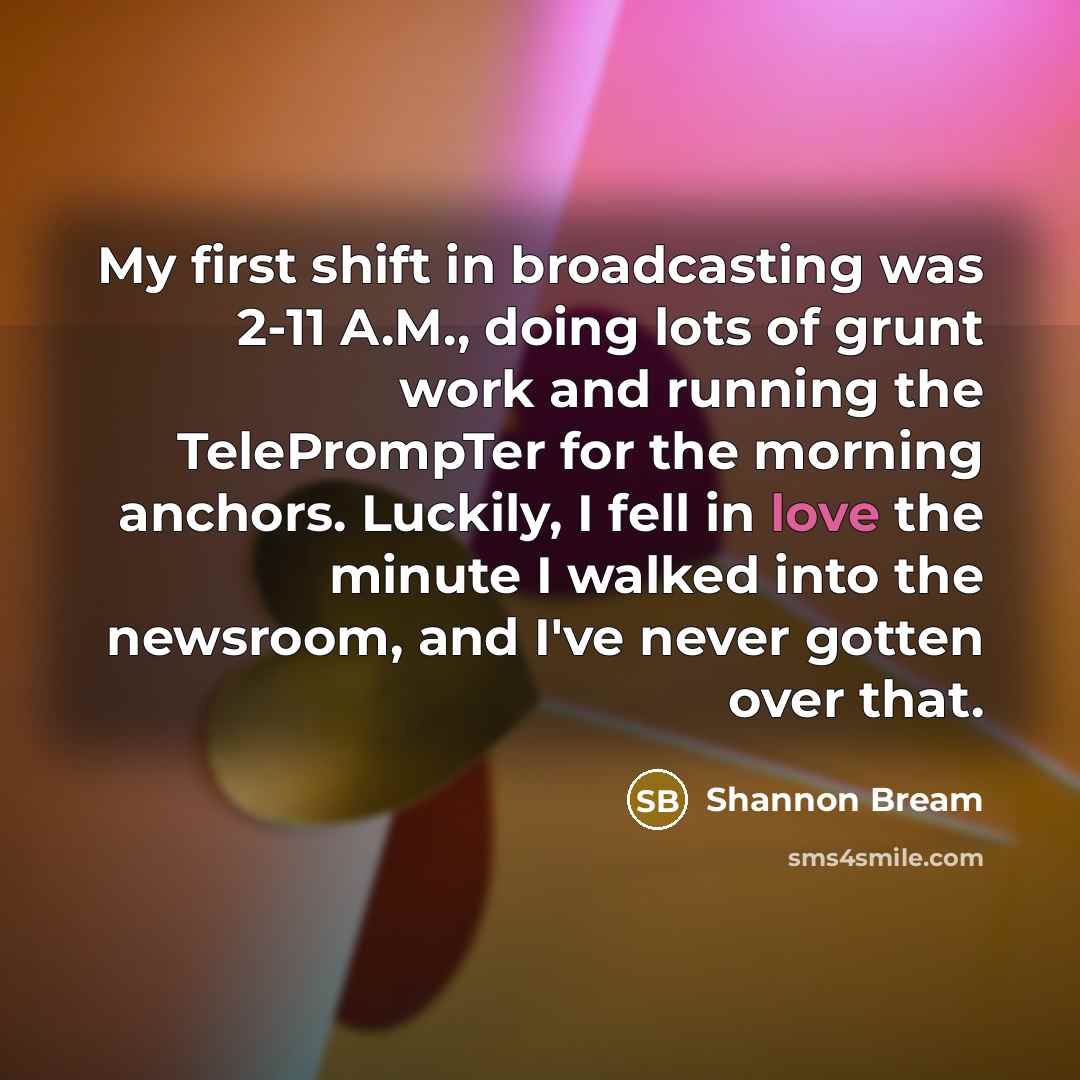 “My first shift in broadcasting was 2-11 A.M., doing lots of grunt work and running the TelePrompTer for the morning anchors. Luckily, I fell in love the minute I walked into the newsroom, and I've never gotten over that.” quote by Shannon Bream