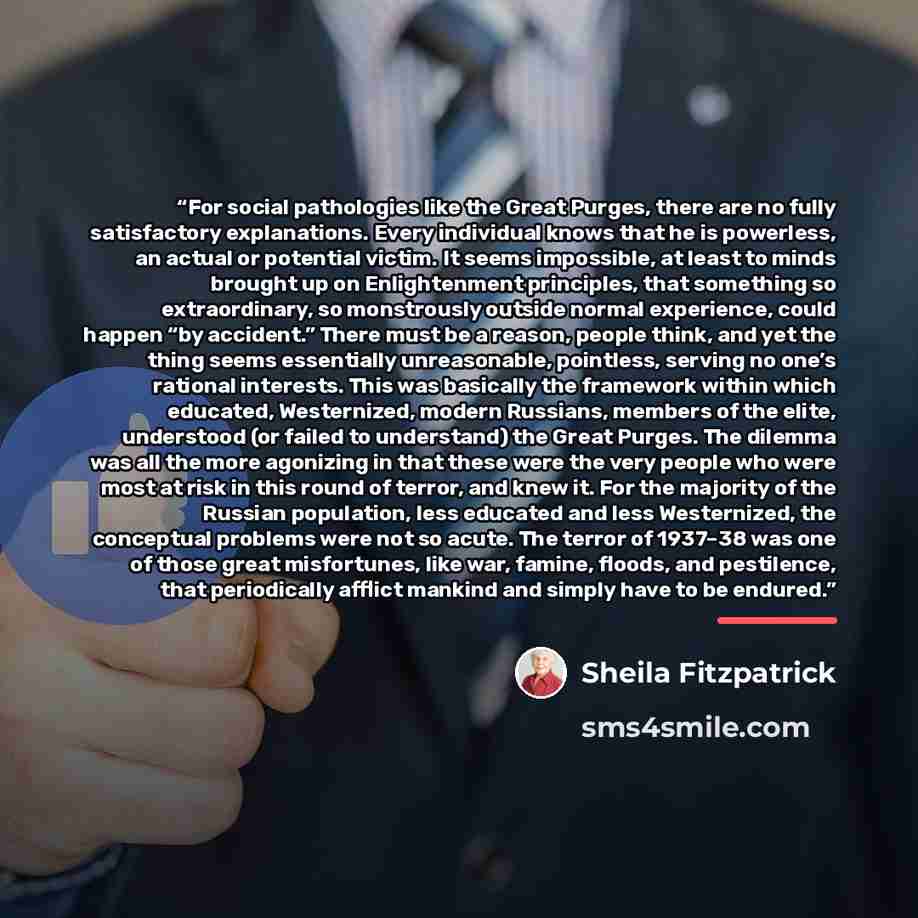 “For social pathologies like the Great Purges, there are no fully satisfactory explanations. Every individual knows that he is powerless, an actual or potential victim. It seems impossible, at least to minds brought up on Enlightenment principles, that something so extraordinary, so monstrously…” quote by Sheila Fitzpatrick