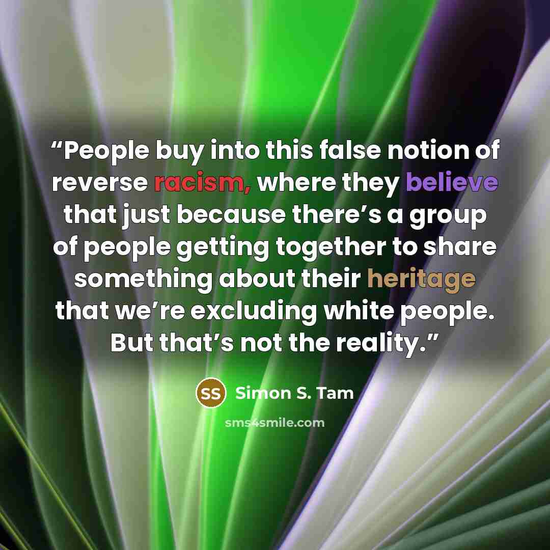 “People buy into this false notion of reverse racism, where they believe that just because there’s a group of people getting together to share something about their heritage that we’re excluding white people. But that’s not the reality.” quote by Simon S. Tam