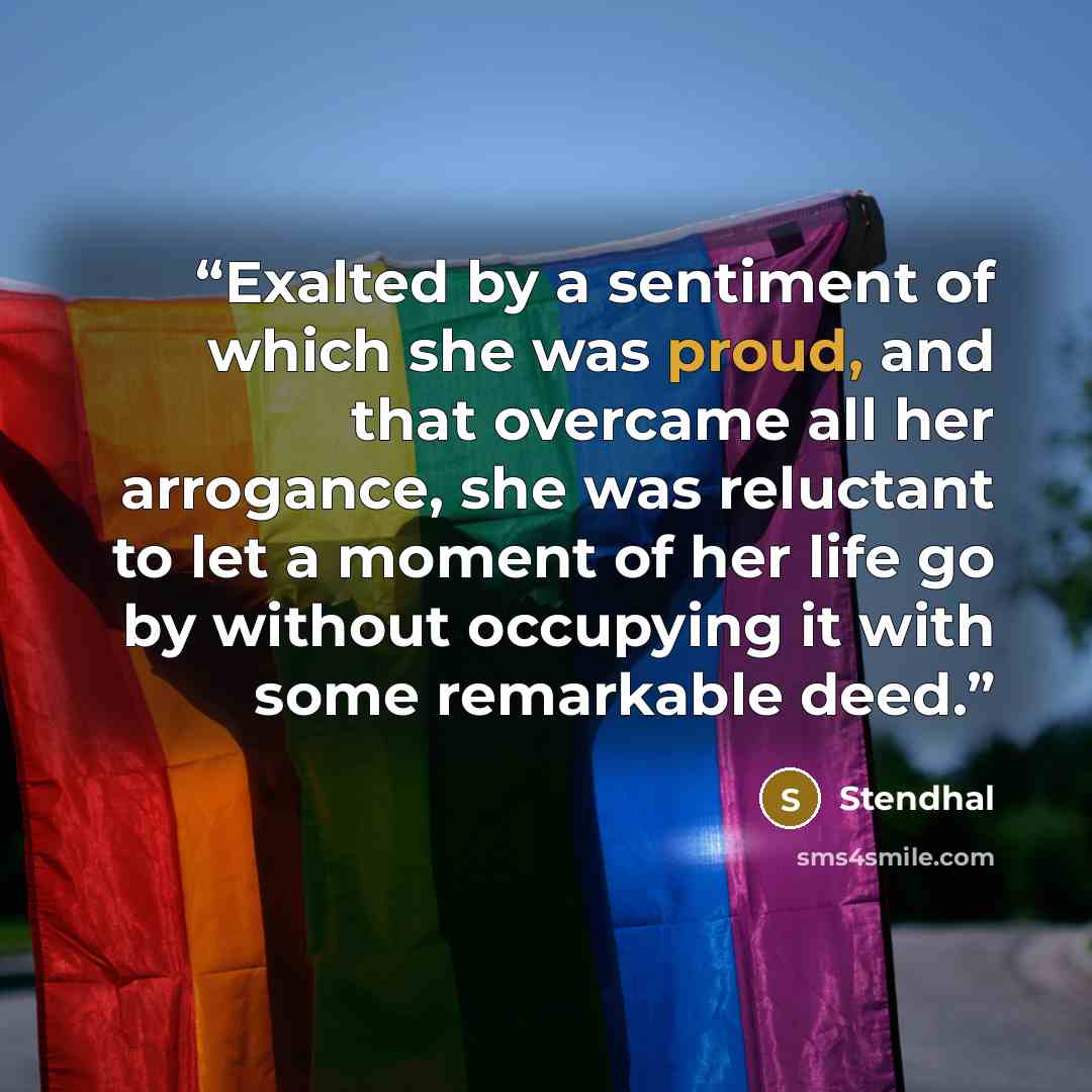 “Exalted by a sentiment of which she was proud, and that overcame all her arrogance, she was reluctant to let a moment of her life go by without occupying it with some remarkable deed.” quote by Stendhal