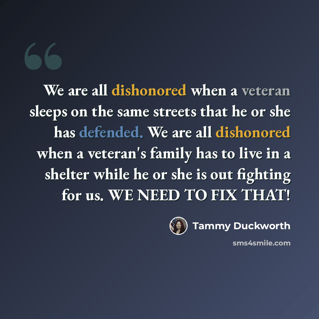 “We are all dishonored when a veteran sleeps on the same streets that he or she has defended. We are all dishonored when a veteran's family has to live in a shelter while he or she is out fighting for us. WE NEED TO FIX THAT!” quote by Tammy Duckworth