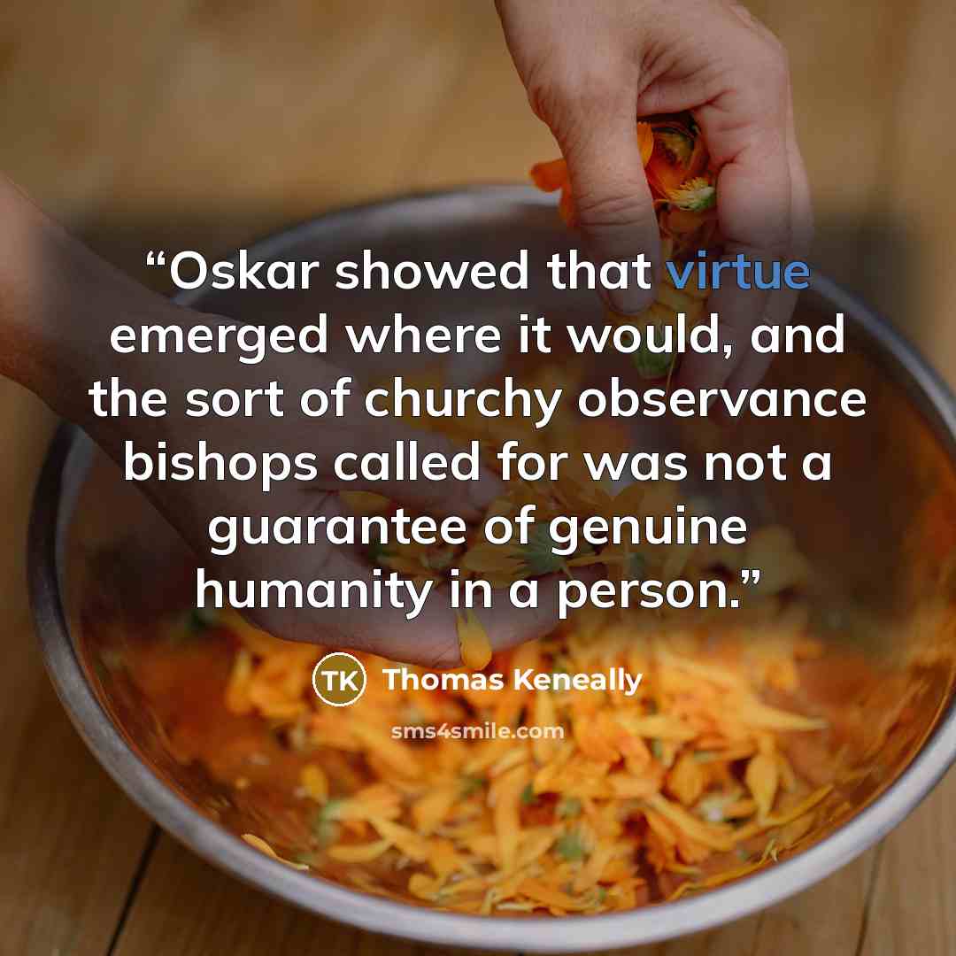 “Oskar showed that virtue emerged where it would, and the sort of churchy observance bishops called for was not a guarantee of genuine humanity in a person.” quote by Thomas Keneally