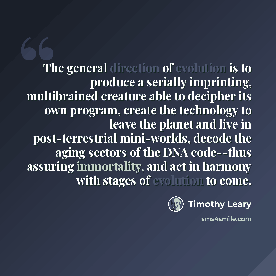 “The general direction of evolution is to produce a serially imprinting, multibrained creature able to decipher its own program, create the technology to leave the planet and live in post-terrestrial mini-worlds, decode the aging sectors of the DNA code--thus assuring immortality, and act in…” quote by Timothy Leary