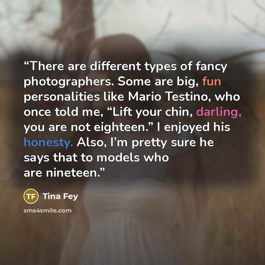 “There are different types of fancy photographers. Some are big, fun personalities like Mario Testino, who once told me, “Lift your chin, darling, you are not eighteen.” I enjoyed his honesty. Also, I’m pretty sure he says that to models who are nineteen.” quote by Tina Fey