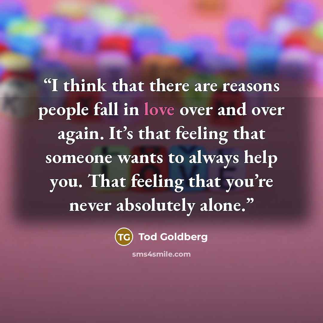 “I think that there are reasons people fall in love over and over again. It’s that feeling that someone wants to always help you. That feeling that you’re never absolutely alone.” quote by Tod Goldberg
