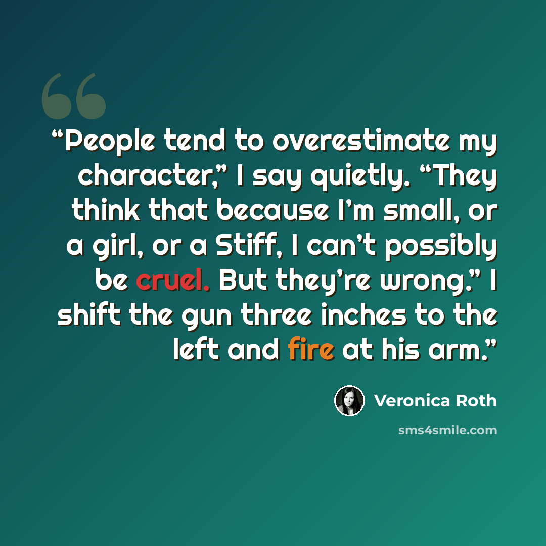 “People tend to overestimate my character,” I say quietly. “They think that because I’m small, or a girl, or a Stiff, I can’t possibly be cruel. But they’re wrong.” I shift the gun three inches to the left and fire at his arm.” quote by Veronica Roth