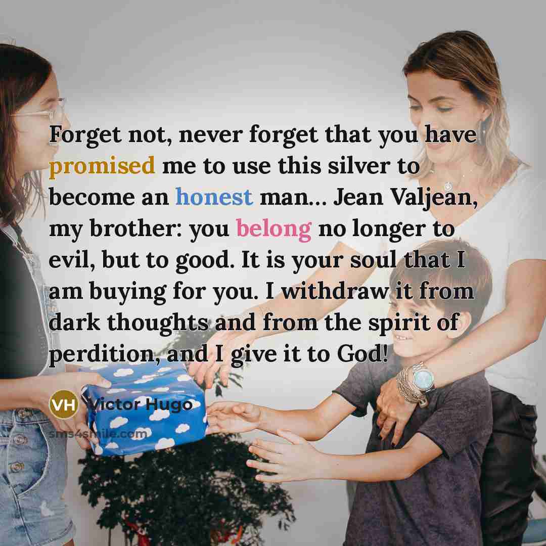 “Forget not, never forget that you have promised me to use this silver to become an honest man… Jean Valjean, my brother: you belong no longer to evil, but to good. It is your soul that I am buying for you. I withdraw it from dark thoughts and from the spirit of perdition, and I give it to God!” quote by Victor Hugo
