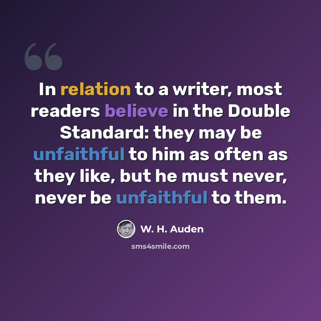 “In relation to a writer, most readers believe in the Double Standard: they may be unfaithful to him as often as they like, but he must never, never be unfaithful to them.” quote by W. H. Auden
