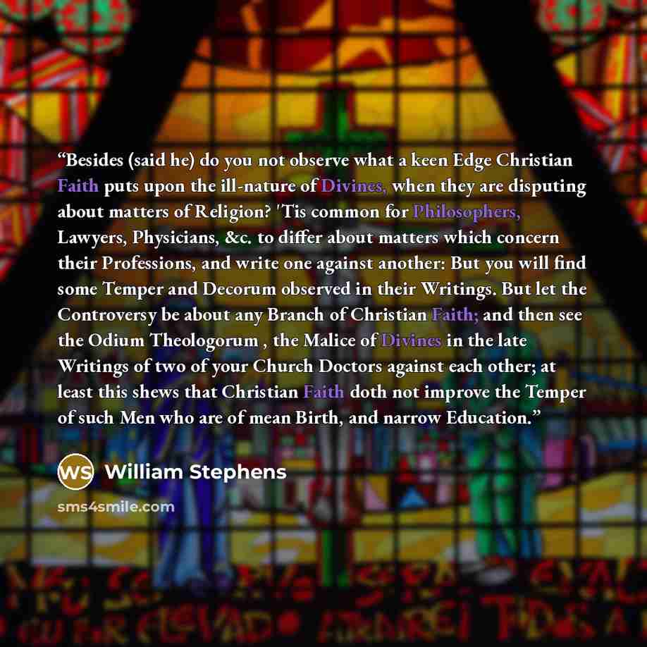 “Besides (said he) do you not observe what a keen Edge Christian Faith puts upon the ill-nature of Divines, when they are disputing about matters of Religion? 'Tis common for Philosophers, Lawyers, Physicians, &c. to differ about matters which concern their Professions, and write one against…” quote by William Stephens