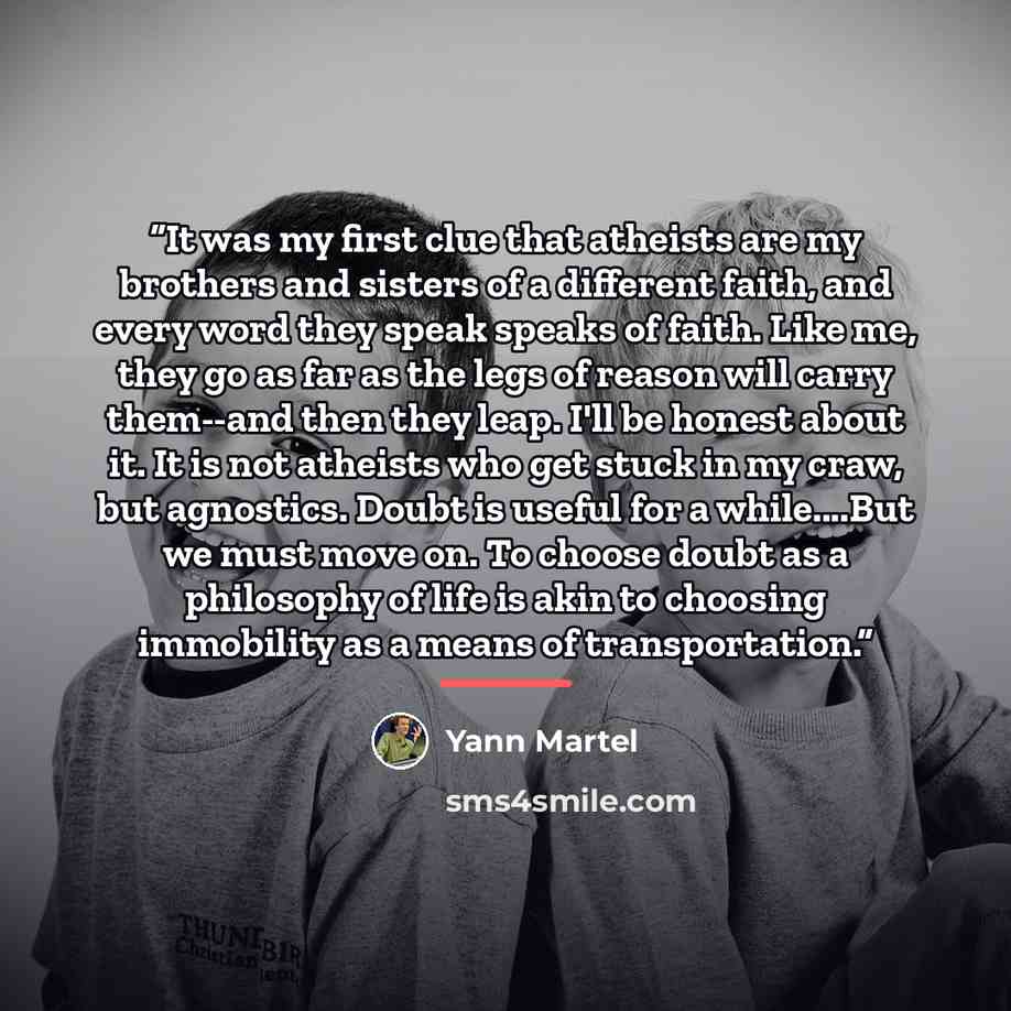 “It was my first clue that atheists are my brothers and sisters of a different faith, and every word they speak speaks of faith. Like me, they go as far as the legs of reason will carry them--and then they leap. I'll be honest about it. It is not atheists who get stuck in my craw, but agnostics…” quote by Yann Martel