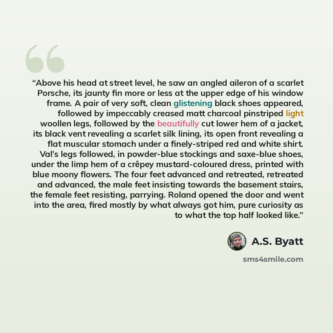 “Above his head at street level, he saw an angled aileron of a scarlet Porsche, its jaunty fin more or less at the upper edge of his window frame. A pair of very soft, clean glistening black shoes appeared, followed by impeccably creased matt charcoal pinstriped light woollen legs, followed by the…” quote by A.S. Byatt