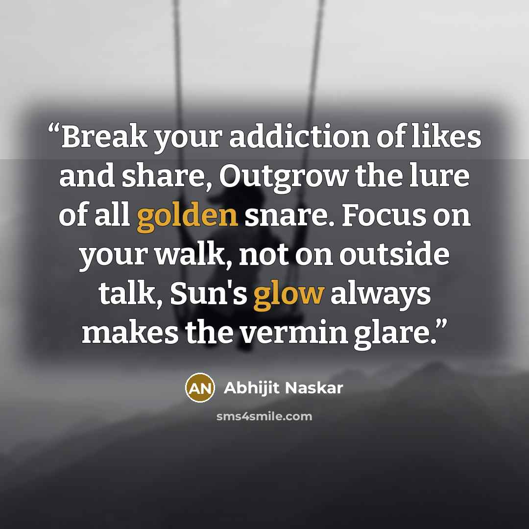 “Break your addiction of likes and share, Outgrow the lure of all golden snare. Focus on your walk, not on outside talk, Sun's glow always makes the vermin glare.” quote by Abhijit Naskar