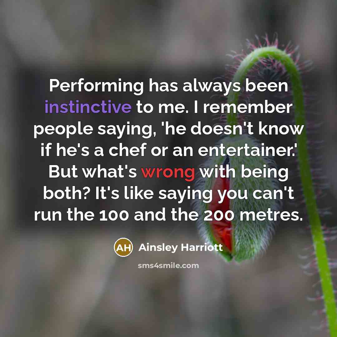 “Performing has always been instinctive to me. I remember people saying, 'he doesn't know if he's a chef or an entertainer.' But what's wrong with being both? It's like saying you can't run the 100 and the 200 metres.” quote by Ainsley Harriott