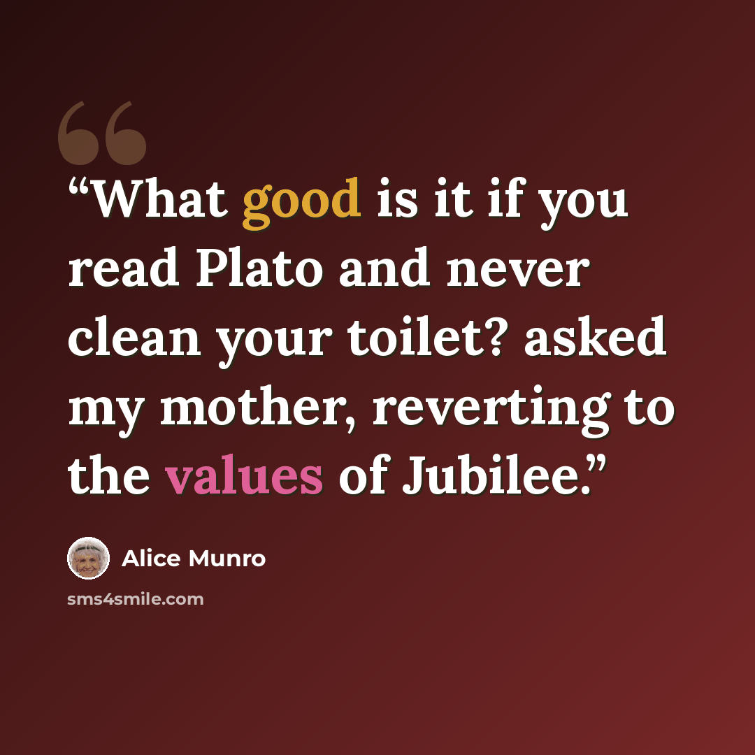 “What good is it if you read Plato and never clean your toilet? asked my mother, reverting to the values of Jubilee.” quote by Alice Munro
