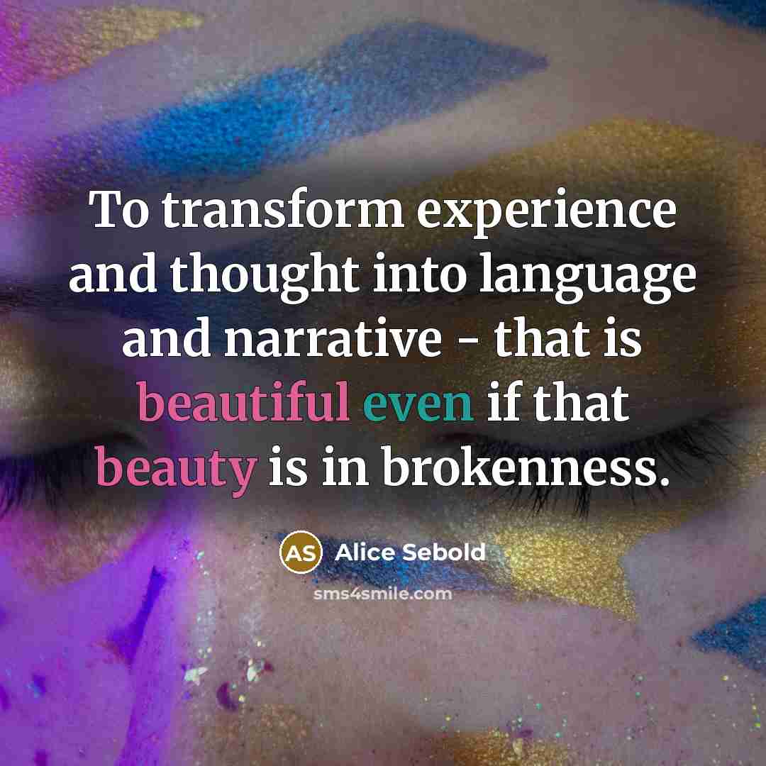 “To transform experience and thought into language and narrative - that is beautiful even if that beauty is in brokenness.” quote by Alice Sebold