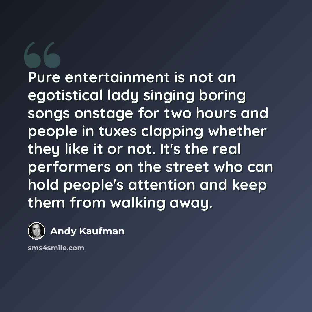 “Pure entertainment is not an egotistical lady singing boring songs onstage for two hours and people in tuxes clapping whether they like it or not. It's the real performers on the street who can hold people's attention and keep them from walking away.” quote by Andy Kaufman