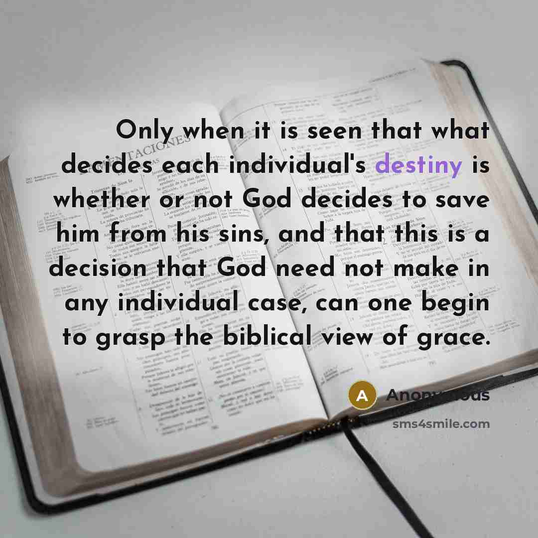 “Only when it is seen that what decides each individual's destiny is whether or not God decides to save him from his sins, and that this is a decision that God need not make in any individual case, can one begin to grasp the biblical view of grace.” quote by Anonymous