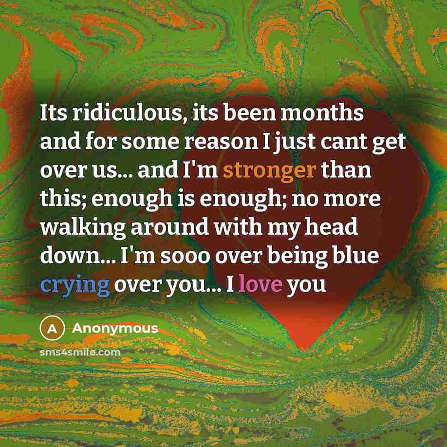 “Its ridiculous, its been months and for some reason I just cant get over us... and I'm stronger than this; enough is enough; no more walking around with my head down... I'm sooo over being blue crying over you... I love you” quote by Anonymous