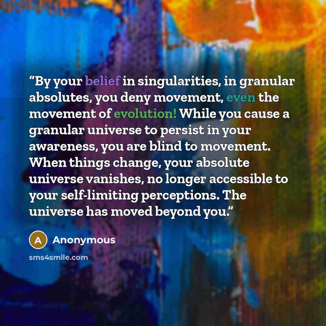 “By your belief in singularities, in granular absolutes, you deny movement, even the movement of evolution! While you cause a granular universe to persist in your awareness, you are blind to movement. When things change, your absolute universe vanishes, no longer accessible to your self-limiting…” quote by Anonymous