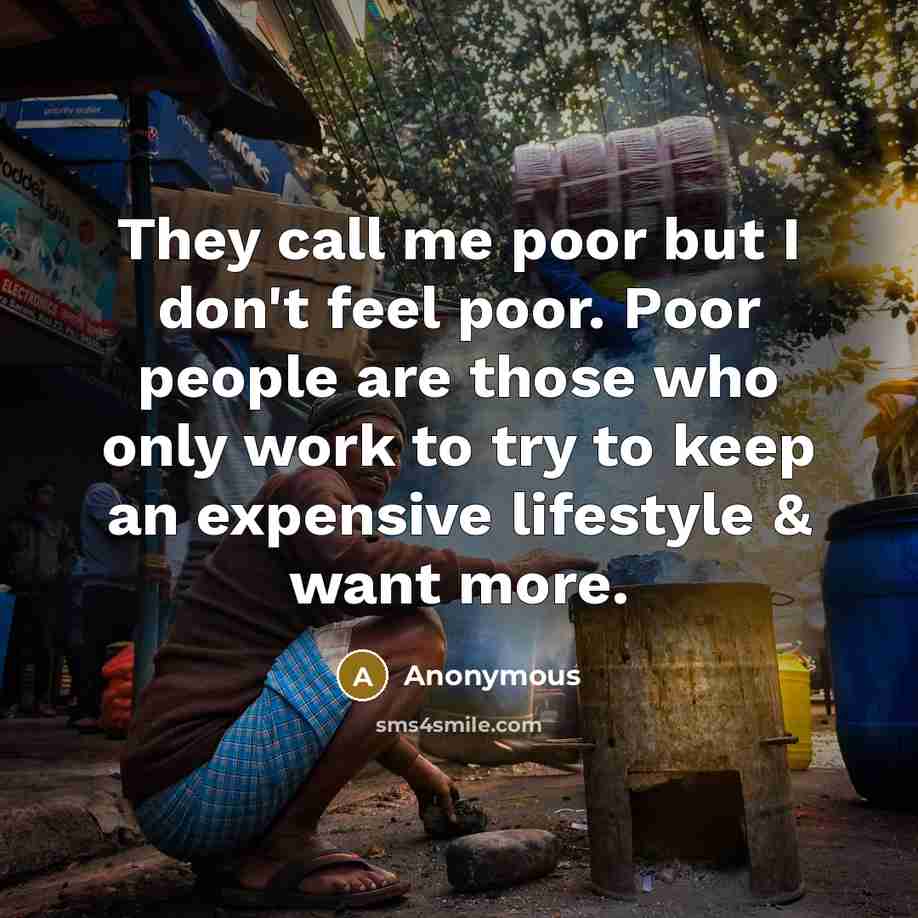 “They call me poor but I don't feel poor. Poor people are those who only work to try to keep an expensive lifestyle & want more.” quote by Anonymous