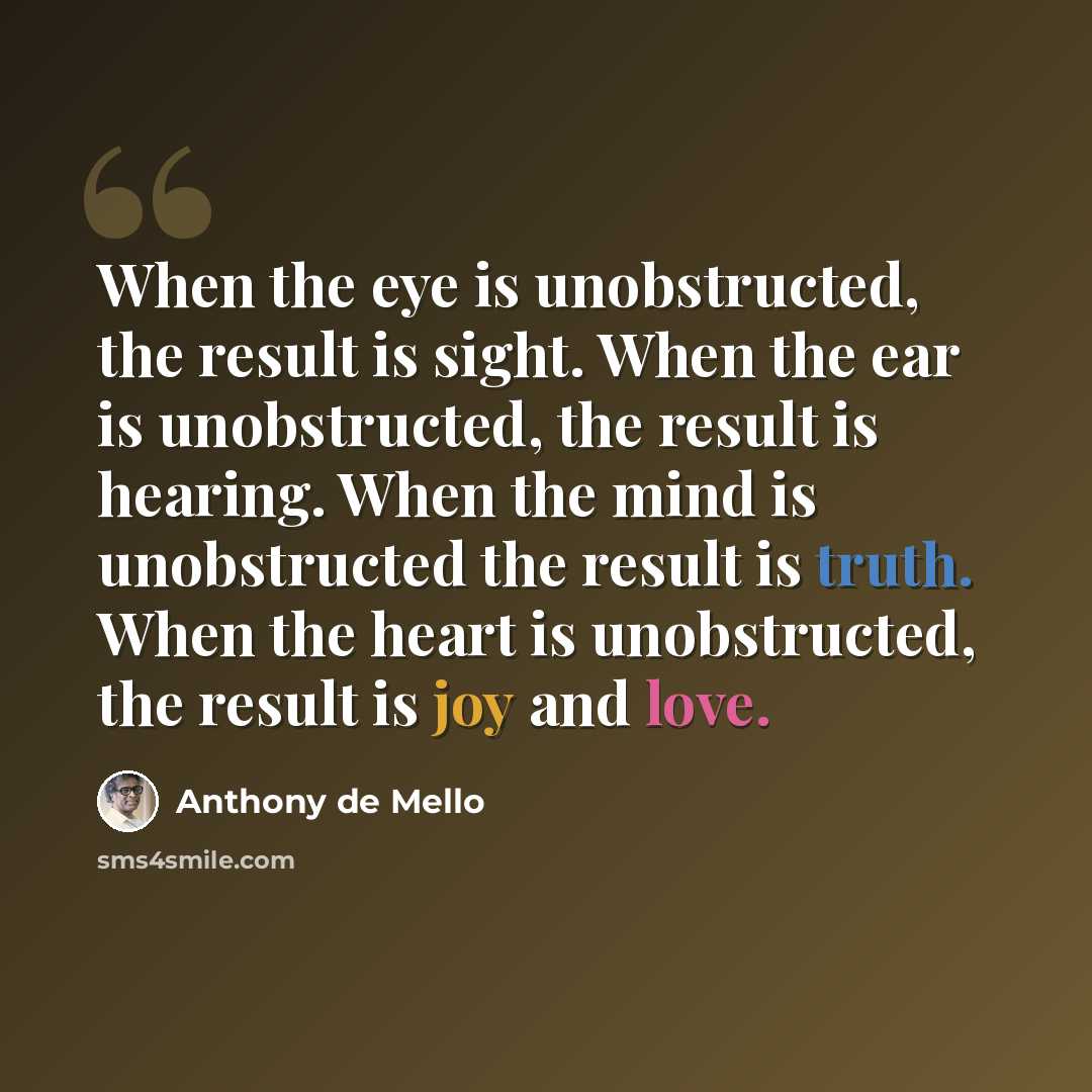 “When the eye is unobstructed, the result is sight. When the ear is unobstructed, the result is hearing. When the mind is unobstructed the result is truth. When the heart is unobstructed, the result is joy and love.” quote by Anthony de Mello