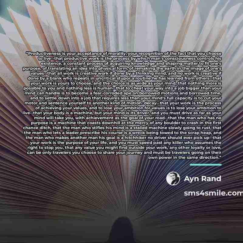 “Productiveness is your acceptance of morality, your recognition of the fact that you choose to live--that productive work is the process by which man's consciousness controls his existence, a constant process of acquiring knowledge and shaping matter to fit one's purpose, of translating an idea…” quote by Ayn Rand