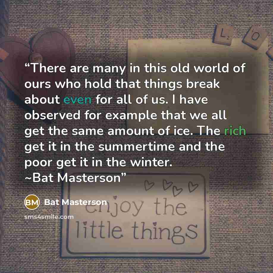 “There are many in this old world of ours who hold that things break about even for all of us. I have observed for example that we all get the same amount of ice. The rich get it in the summertime and the poor get it in the winter. ~Bat Masterson” quote by Bat Masterson
