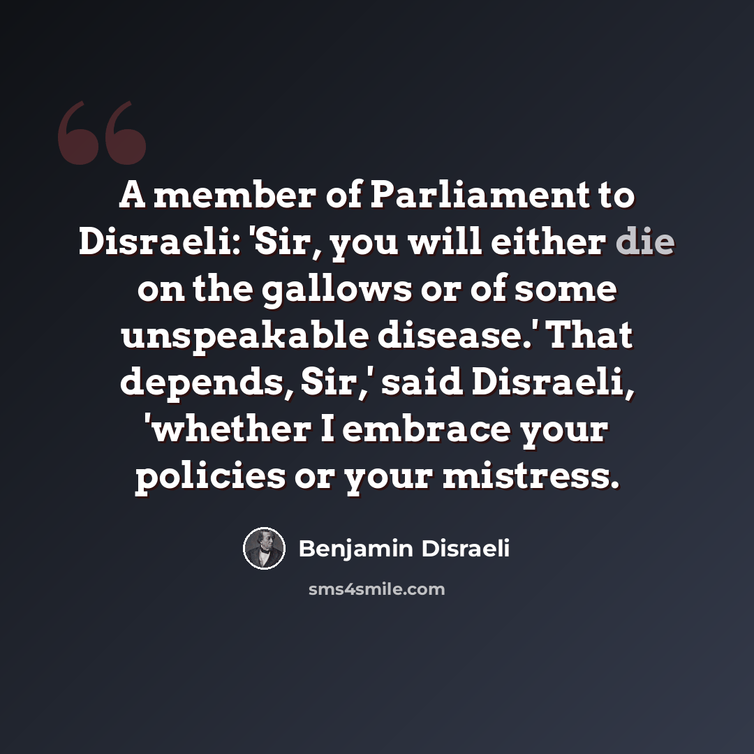 “A member of Parliament to Disraeli: 'Sir, you will either die on the gallows or of some unspeakable disease.' That depends, Sir,' said Disraeli, 'whether I embrace your policies or your mistress.” quote by Benjamin Disraeli