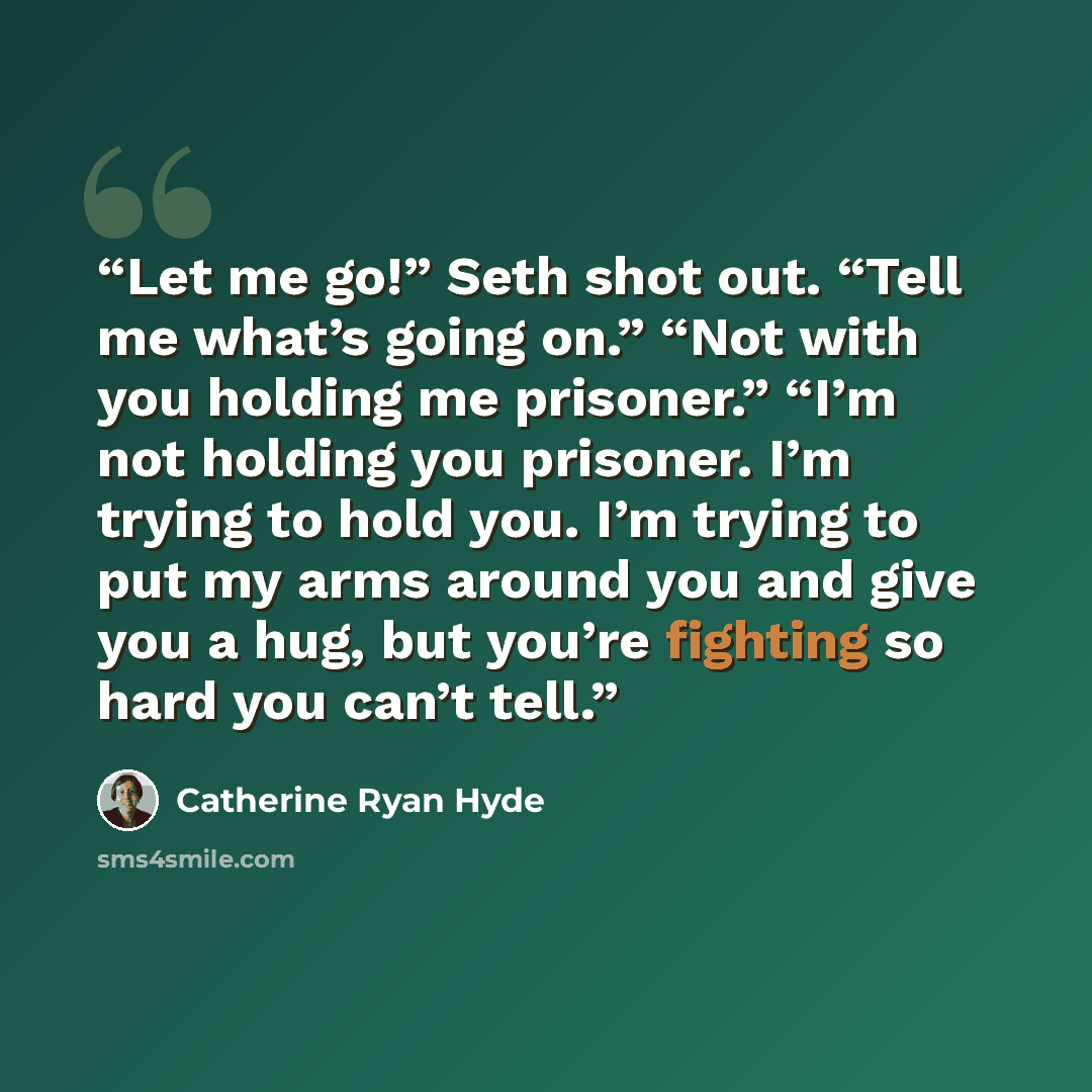“Let me go!” Seth shot out. “Tell me what’s going on.” “Not with you holding me prisoner.” “I’m not holding you prisoner. I’m trying to hold you. I’m trying to put my arms around you and give you a hug, but you’re fighting so hard you can’t tell.” quote by Catherine Ryan Hyde