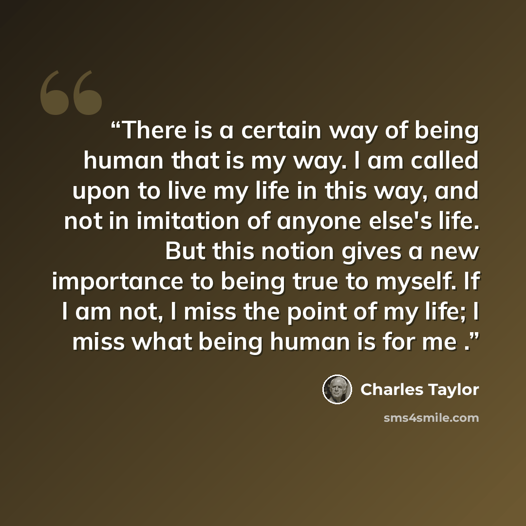 “There is a certain way of being human that is my way. I am called upon to live my life in this way, and not in imitation of anyone else's life. But this notion gives a new importance to being true to myself. If I am not, I miss the point of my life; I miss what being human is for me .” quote by Charles Taylor