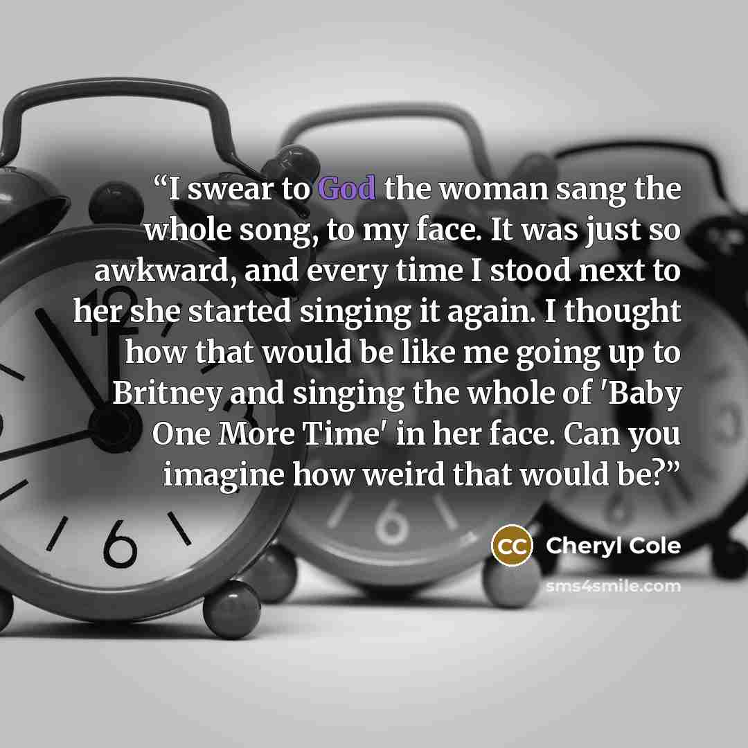 “I swear to God the woman sang the whole song, to my face. It was just so awkward, and every time I stood next to her she started singing it again. I thought how that would be like me going up to Britney and singing the whole of 'Baby One More Time' in her face. Can you imagine how weird that would…” quote by Cheryl Cole
