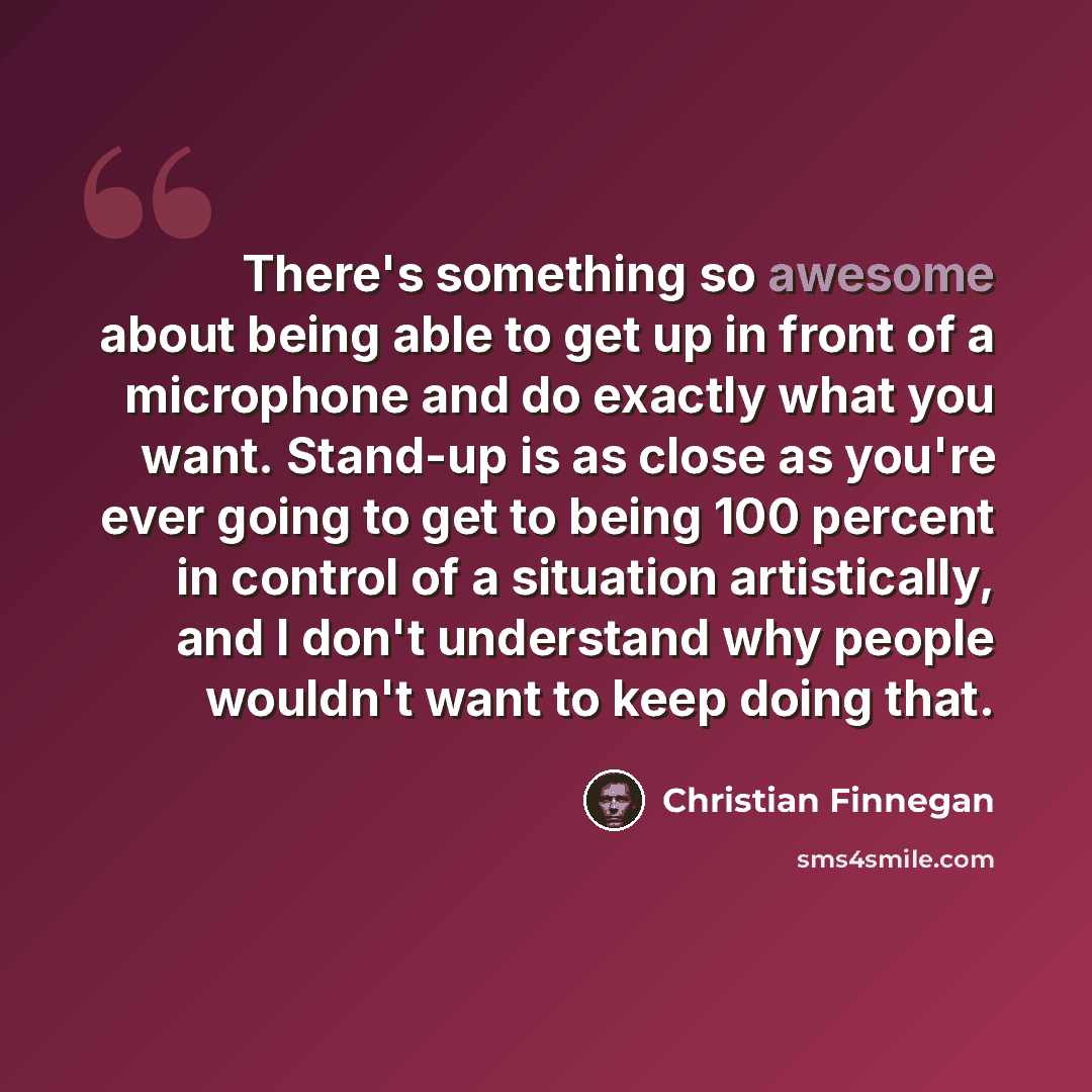 “There's something so awesome about being able to get up in front of a microphone and do exactly what you want. Stand-up is as close as you're ever going to get to being 100 percent in control of a situation artistically, and I don't understand why people wouldn't want to keep doing that.” quote by Christian Finnegan