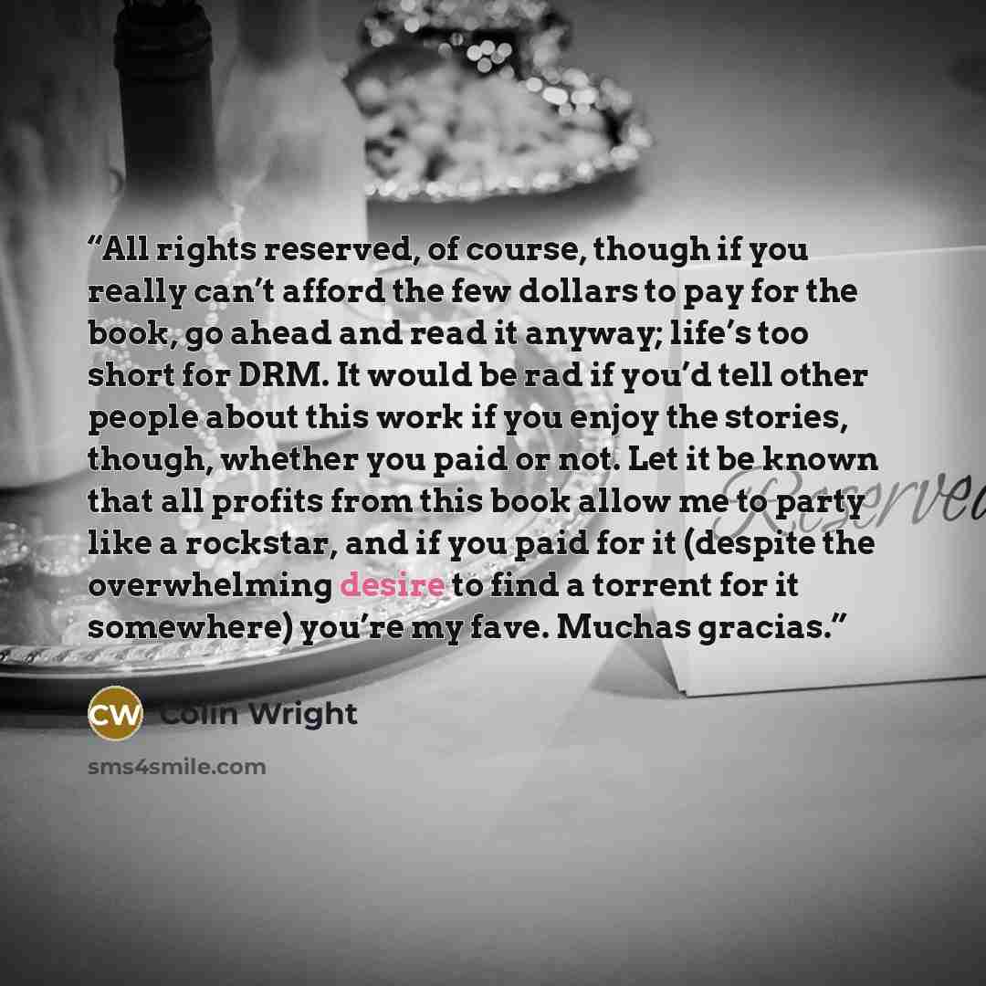 “All rights reserved, of course, though if you really can’t afford the few dollars to pay for the book, go ahead and read it anyway; life’s too short for DRM. It would be rad if you’d tell other people about this work if you enjoy the stories, though, whether you paid or not. Let it be known that…” quote by Colin Wright