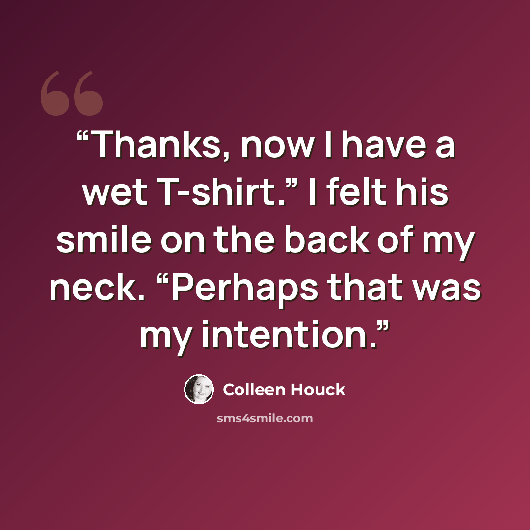 “Thanks, now I have a wet T-shirt.” I felt his smile on the back of my neck. “Perhaps that was my intention.” quote by Colleen Houck