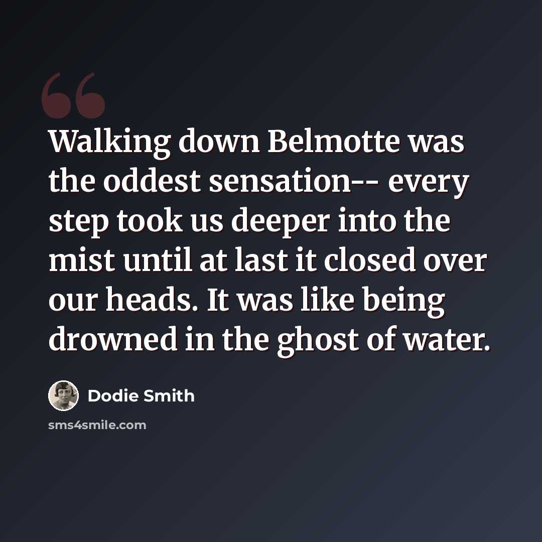 “Walking down Belmotte was the oddest sensation-- every step took us deeper into the mist until at last it closed over our heads. It was like being drowned in the ghost of water.” quote by Dodie Smith