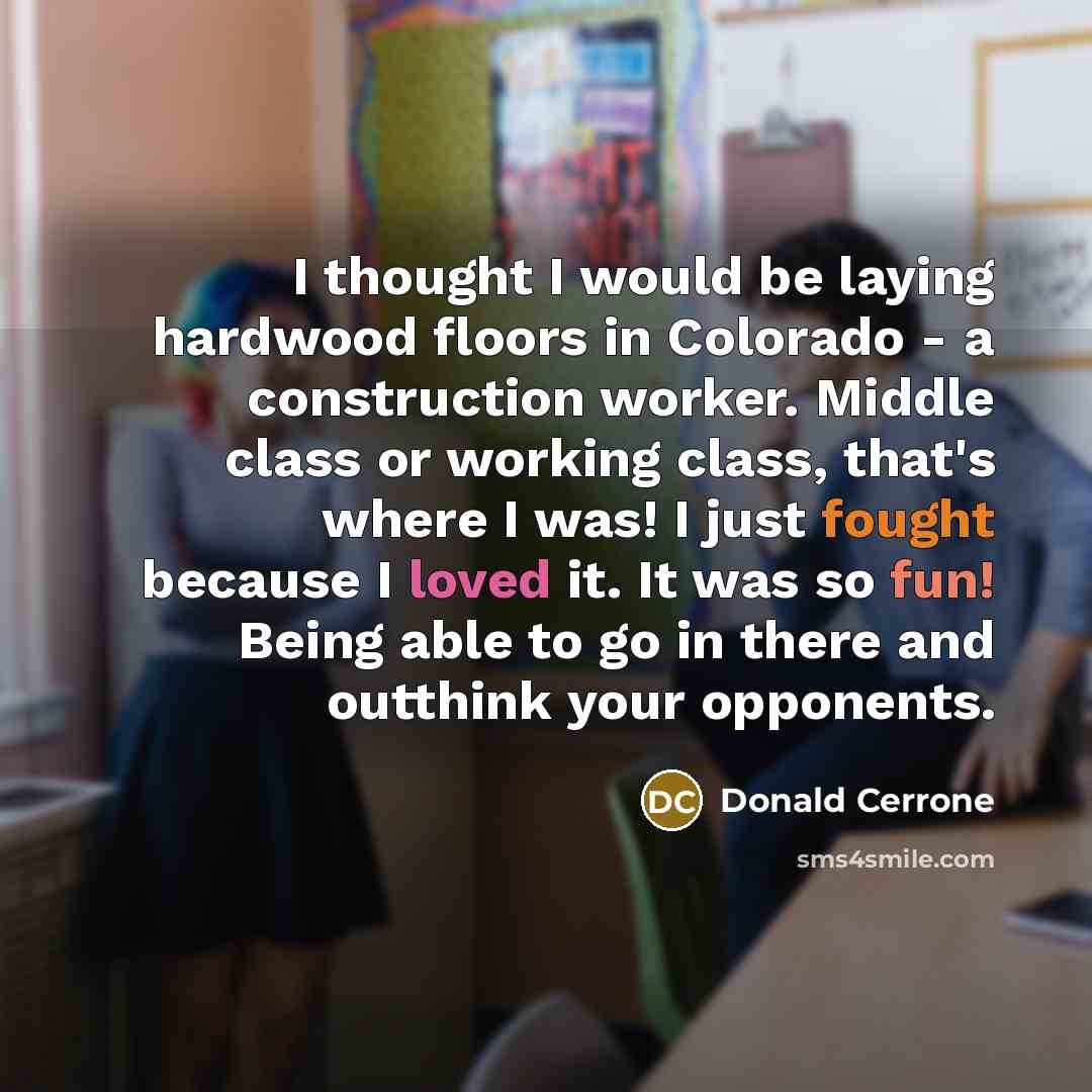 “I thought I would be laying hardwood floors in Colorado - a construction worker. Middle class or working class, that's where I was! I just fought because I loved it. It was so fun! Being able to go in there and outthink your opponents.” quote by Donald Cerrone
