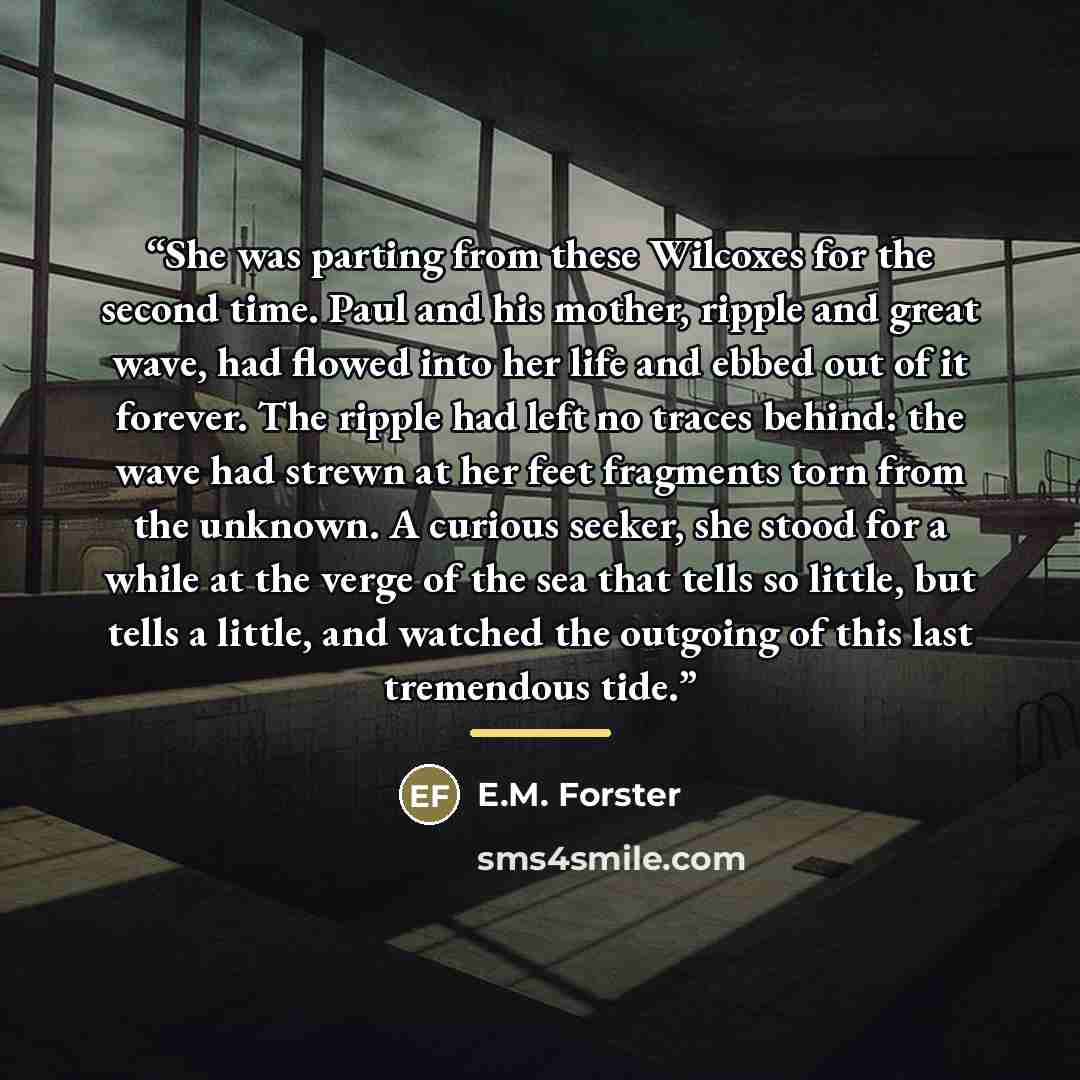 “She was parting from these Wilcoxes for the second time. Paul and his mother, ripple and great wave, had flowed into her life and ebbed out of it forever. The ripple had left no traces behind: the wave had strewn at her feet fragments torn from the unknown. A curious seeker, she stood for a while…” quote by E.M. Forster