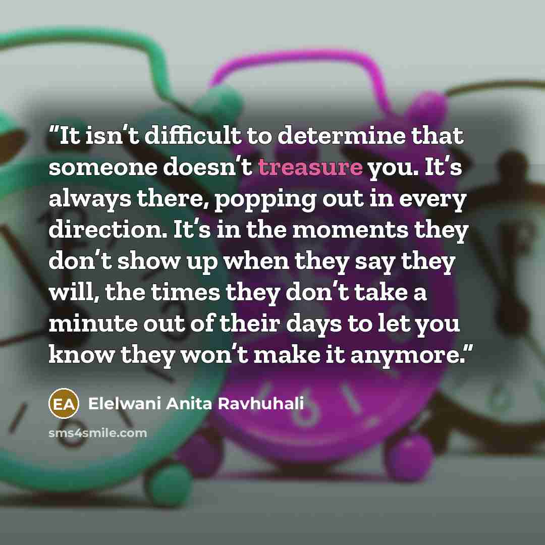 “It isn’t difficult to determine that someone doesn’t treasure you. It’s always there, popping out in every direction. It’s in the moments they don’t show up when they say they will, the times they don’t take a minute out of their days to let you know they won’t make it anymore.” quote by Elelwani Anita Ravhuhali