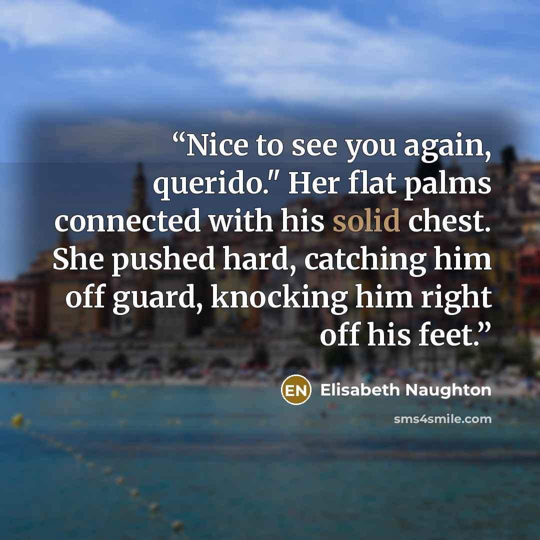 “Nice to see you again, querido." Her flat palms connected with his solid chest. She pushed hard, catching him off guard, knocking him right off his feet.” quote by Elisabeth Naughton