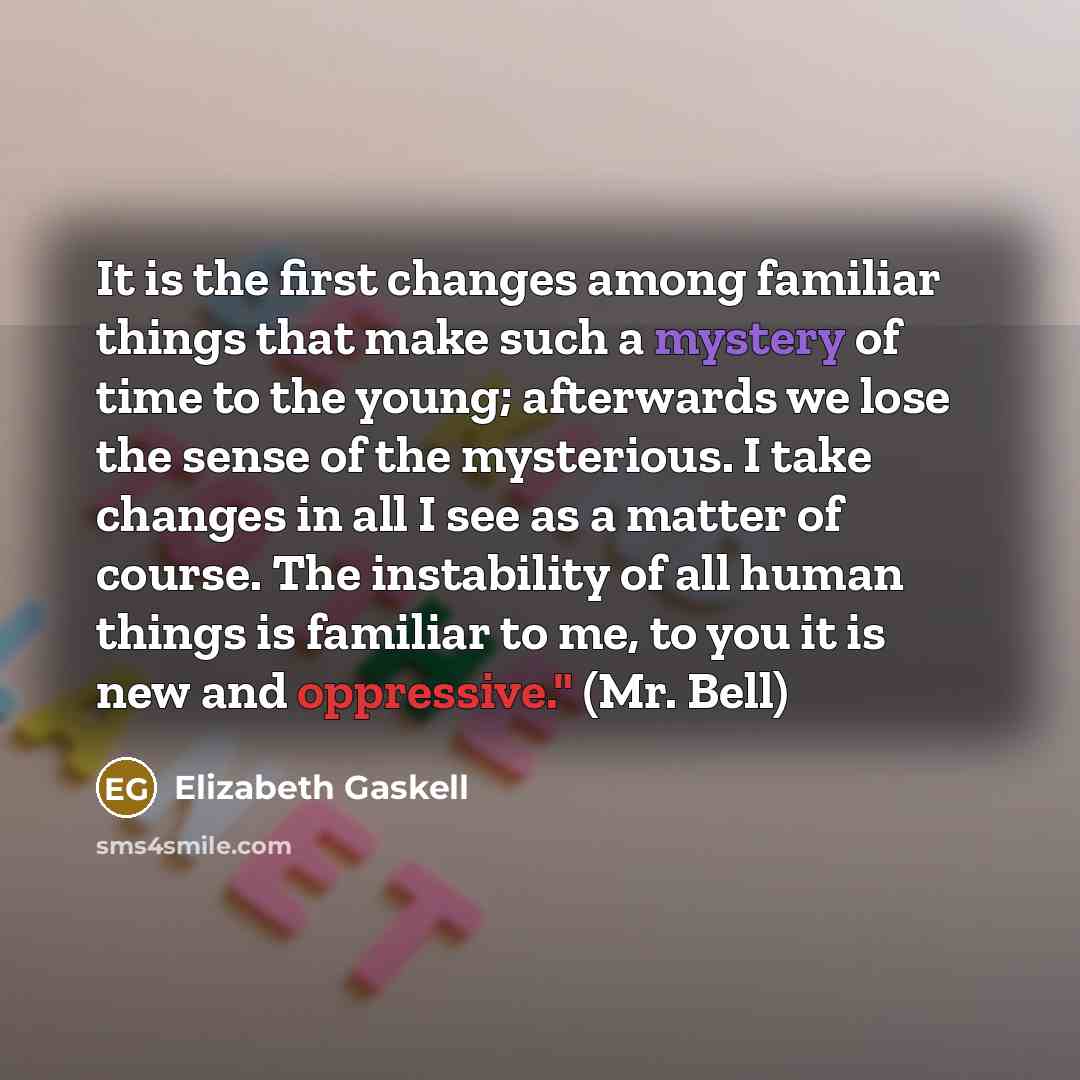 “It is the first changes among familiar things that make such a mystery of time to the young; afterwards we lose the sense of the mysterious. I take changes in all I see as a matter of course. The instability of all human things is familiar to me, to you it is new and oppressive." (Mr. Bell)” quote by Elizabeth Gaskell