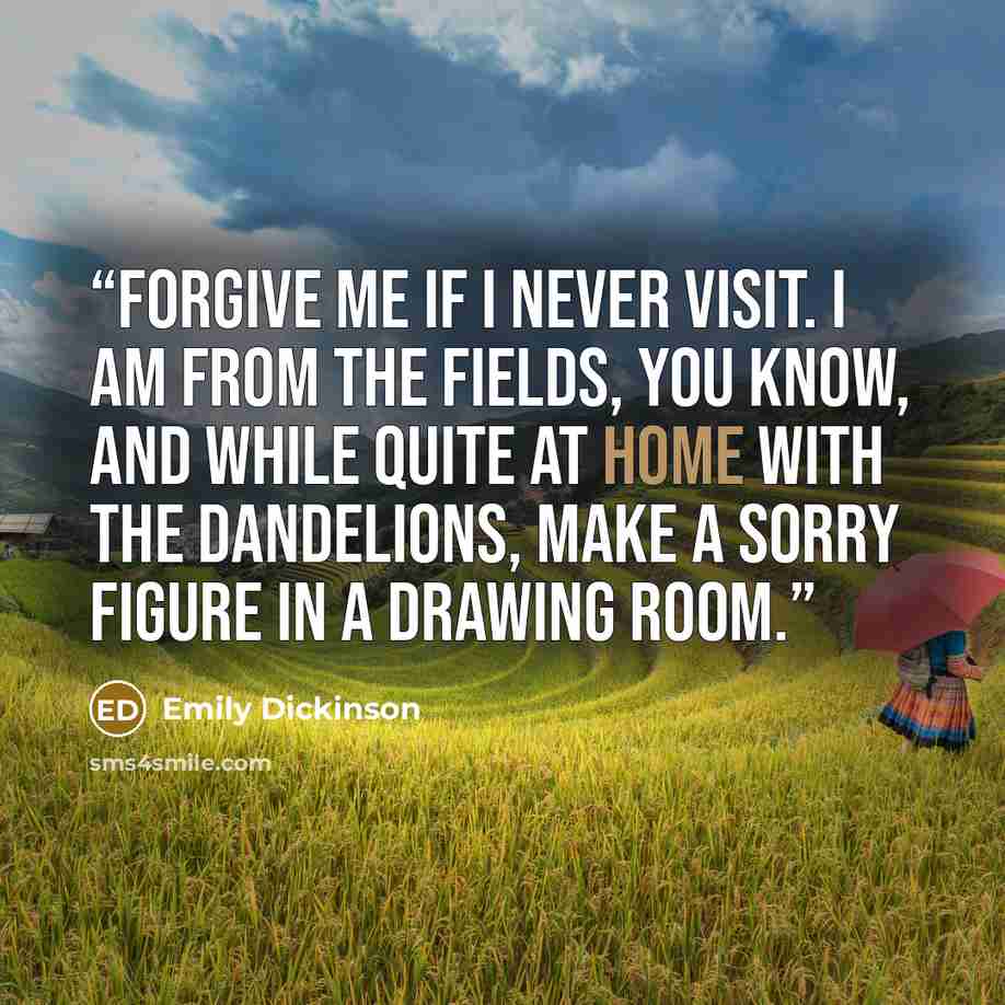“Forgive me if I never visit. I am from the fields, you know, and while quite at home with the dandelions, make a sorry figure in a drawing room.” quote by Emily Dickinson
