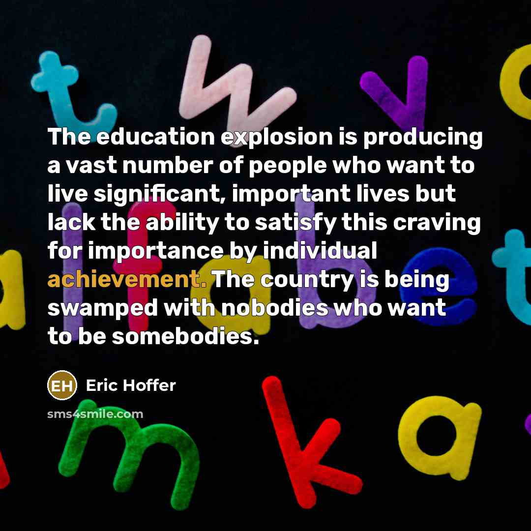 “The education explosion is producing a vast number of people who want to live significant, important lives but lack the ability to satisfy this craving for importance by individual achievement. The country is being swamped with nobodies who want to be somebodies.” quote by Eric Hoffer