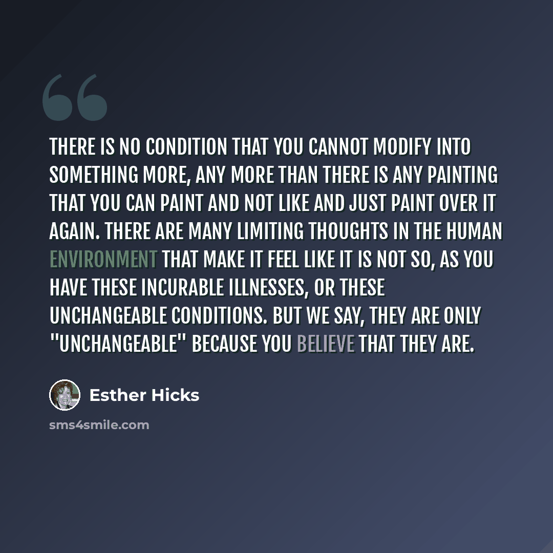 “There is no condition that you cannot modify into something more, any more than there is any painting that you can paint and not like and just paint over it again. There are many limiting thoughts in the human environment that make it feel like it is not so, as you have these incurable illnesses…” quote by Esther Hicks