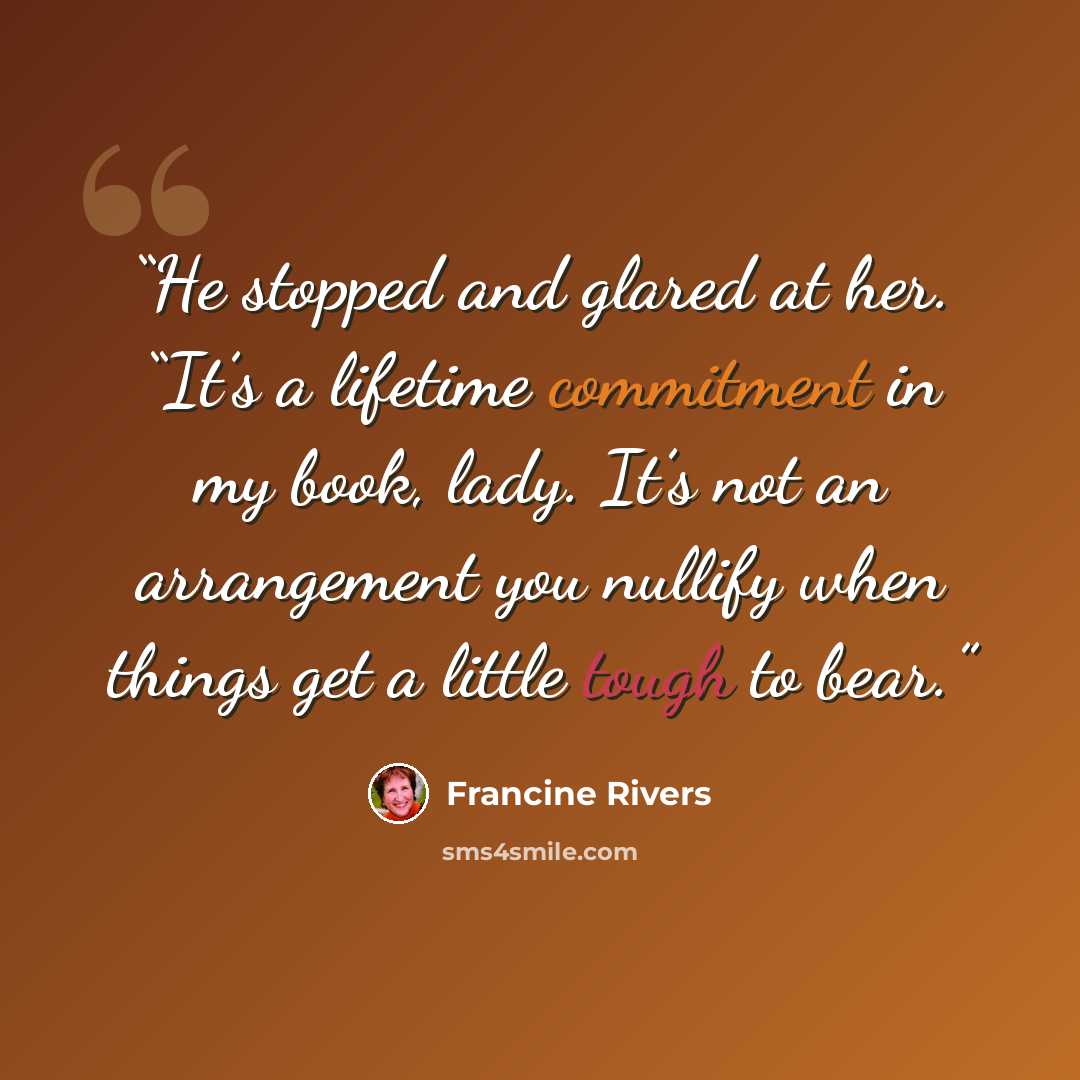 “He stopped and glared at her. “It’s a lifetime commitment in my book, lady. It’s not an arrangement you nullify when things get a little tough to bear.” quote by Francine Rivers