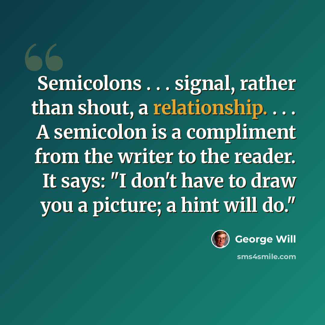 “Semicolons . . . signal, rather than shout, a relationship. . . . A semicolon is a compliment from the writer to the reader. It says: "I don't have to draw you a picture; a hint will do."” quote by George Will